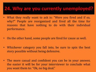 24. Why are you currently unemployed?
• What they really want to ask is: “Were you fired and if so,
why?” People are reorganized and fired all the time for
reasons that have nothing to do with their individual
performance.
• On the other hand, some people are fired for cause as well.
• Whichever category you fall into, be sure to spin the best
story possible without being defensive.
• The more casual and confident you can be in your answer,
the easier it will be for your interviewer to conclude what
you want them to: “Ok, no big deal.”
 