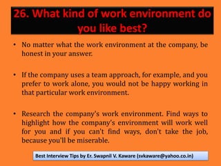 26. What kind of work environment do
you like best?
• No matter what the work environment at the company, be
honest in your answer.
• If the company uses a team approach, for example, and you
prefer to work alone, you would not be happy working in
that particular work environment.
• Research the company's work environment. Find ways to
highlight how the company's environment will work well
for you and if you can't find ways, don't take the job,
because you'll be miserable.
Best Interview Tips by Er. Swapnil V. Kaware (svkaware@yahoo.co.in)
 