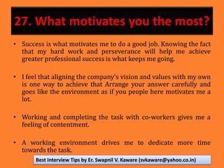27. What motivates you the most?
• Success is what motivates me to do a good job. Knowing the fact
that my hard work and perseverance will help me achieve
greater professional success is what keeps me going.
• I feel that aligning the company's vision and values with my own
is one way to achieve that Arrange your answer carefully and
goes like the environment as if you people here motivates me a
lot.
• Working and completing the task with co-workers gives me a
feeling of contentment.
• A working environment drives me to dedicate more time
towards the task.
Best Interview Tips by Er. Swapnil V. Kaware (svkaware@yahoo.co.in)
 