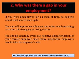 2. Why was there a gap in your
employment?
If you were unemployed for a period of time, be positive
about what you’ve been up to.
You can tell impressive volunteer and other mind-enriching
activities, like blogging or taking classes.
You should generally avoid any negative characterization of
your former employer since many prospective employers
would take the employer's side.
Best Interview Tips by Er. Swapnil V. Kaware (svkaware@yahoo.co.in)
 