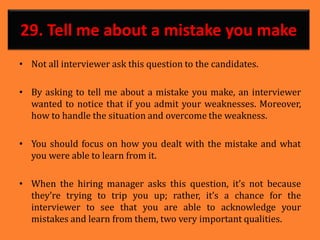 29. Tell me about a mistake you make
• Not all interviewer ask this question to the candidates.
• By asking to tell me about a mistake you make, an interviewer
wanted to notice that if you admit your weaknesses. Moreover,
how to handle the situation and overcome the weakness.
• You should focus on how you dealt with the mistake and what
you were able to learn from it.
• When the hiring manager asks this question, it’s not because
they’re trying to trip you up; rather, it’s a chance for the
interviewer to see that you are able to acknowledge your
mistakes and learn from them, two very important qualities.
 
