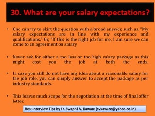 30. What are your salary expectations?
• One can try to skirt the question with a broad answer, such as, “My
salary expectations are in line with my experience and
qualifications.” Or, “If this is the right job for me, I am sure we can
come to an agreement on salary.
• Never ask for either a too less or too high salary package as this
might cost you the job at both the ends.
• In case you still do not have any idea about a reasonable salary for
the job role, you can simply answer to accept the package as per
industry standards.
• This leaves much scope for the negotiation at the time of final offer
letter.
Best Interview Tips by Er. Swapnil V. Kaware (svkaware@yahoo.co.in)
 