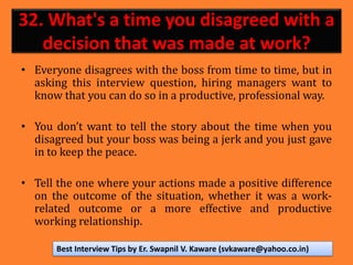 32. What's a time you disagreed with a
decision that was made at work?
• Everyone disagrees with the boss from time to time, but in
asking this interview question, hiring managers want to
know that you can do so in a productive, professional way.
• You don’t want to tell the story about the time when you
disagreed but your boss was being a jerk and you just gave
in to keep the peace.
• Tell the one where your actions made a positive difference
on the outcome of the situation, whether it was a work-
related outcome or a more effective and productive
working relationship.
Best Interview Tips by Er. Swapnil V. Kaware (svkaware@yahoo.co.in)
 