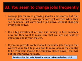 33. You seem to change jobs frequently
• Average job tenure is growing shorter and shorter but that
doesn’t mean hiring managers don’t get worried when they
see someone that can’t hold a job down without changing
every year or two.
• It’s a big investment of time and money to hire someone
new and they want to make sure that you are not fickle or
immature about your choices.
• If you can provide context about inevitable job changes that
weren’t your fault (e.g. you had to move across the country
to be with your spouse, the company closed down), that will
put the interviewer at ease.
Best Interview Tips by Er. Swapnil V. Kaware (svkaware@yahoo.co.in)
 