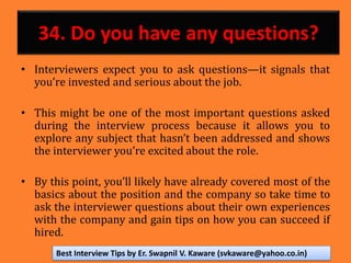 34. Do you have any questions?
• Interviewers expect you to ask questions—it signals that
you’re invested and serious about the job.
• This might be one of the most important questions asked
during the interview process because it allows you to
explore any subject that hasn’t been addressed and shows
the interviewer you’re excited about the role.
• By this point, you’ll likely have already covered most of the
basics about the position and the company so take time to
ask the interviewer questions about their own experiences
with the company and gain tips on how you can succeed if
hired.
Best Interview Tips by Er. Swapnil V. Kaware (svkaware@yahoo.co.in)
 