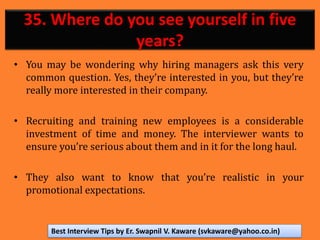 35. Where do you see yourself in five
years?
• You may be wondering why hiring managers ask this very
common question. Yes, they’re interested in you, but they’re
really more interested in their company.
• Recruiting and training new employees is a considerable
investment of time and money. The interviewer wants to
ensure you’re serious about them and in it for the long haul.
• They also want to know that you’re realistic in your
promotional expectations.
Best Interview Tips by Er. Swapnil V. Kaware (svkaware@yahoo.co.in)
 