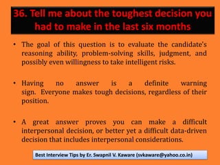 36. Tell me about the toughest decision you
had to make in the last six months
• The goal of this question is to evaluate the candidate's
reasoning ability, problem-solving skills, judgment, and
possibly even willingness to take intelligent risks.
• Having no answer is a definite warning
sign. Everyone makes tough decisions, regardless of their
position.
• A great answer proves you can make a difficult
interpersonal decision, or better yet a difficult data-driven
decision that includes interpersonal considerations.
Best Interview Tips by Er. Swapnil V. Kaware (svkaware@yahoo.co.in)
 