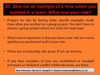 37. Give me an example of a time when you
worked in a team. What was your role?
• Prepare for this by having some specific examples ready
from when you worked on a group project. You don’t have to
choose a group project where you were the team lead.
• What’s more important is that you knew your role on a team
and that you performed well in your role.
• If that was a leadership role, great. If not, no worries.
• If you have examples of how you established or tweaked
processes or mediated conflict within the team, use them.
Best Interview Tips by Er. Swapnil V. Kaware (svkaware@yahoo.co.in)
 