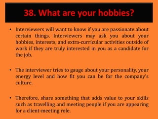 38. What are your hobbies?
• Interviewers will want to know if you are passionate about
certain things. Interviewers may ask you about your
hobbies, interests, and extra-curricular activities outside of
work if they are truly interested in you as a candidate for
the job.
• The interviewer tries to gauge about your personality, your
energy level and how fit you can be for the company’s
culture.
• Therefore, share something that adds value to your skills
such as travelling and meeting people if you are appearing
for a client-meeting role.
 