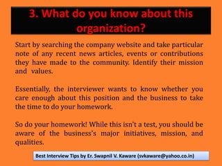 3. What do you know about this
organization?
Start by searching the company website and take particular
note of any recent news articles, events or contributions
they have made to the community. Identify their mission
and values.
Essentially, the interviewer wants to know whether you
care enough about this position and the business to take
the time to do your homework.
So do your homework! While this isn't a test, you should be
aware of the business's major initiatives, mission, and
qualities.
Best Interview Tips by Er. Swapnil V. Kaware (svkaware@yahoo.co.in)
 