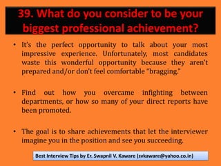 39. What do you consider to be your
biggest professional achievement?
• It’s the perfect opportunity to talk about your most
impressive experience. Unfortunately, most candidates
waste this wonderful opportunity because they aren’t
prepared and/or don’t feel comfortable “bragging.”
• Find out how you overcame infighting between
departments, or how so many of your direct reports have
been promoted.
• The goal is to share achievements that let the interviewer
imagine you in the position and see you succeeding.
Best Interview Tips by Er. Swapnil V. Kaware (svkaware@yahoo.co.in)
 