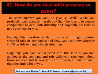 42. How do you deal with pressure or
stress?
• The short answer you want to give is: “Well.” While you
probably don't want to literally say that, the idea is to convey
competence to deal with difficulty and hopefully pressure is
not a problem for you.
• Frankly, this question tends to come with high-pressure,
stressful jobs or companies and they want to know whether
you’ll be able to handle tough situations.
• Hopefully, you have self-selected into this kind of job and
applied to the company and role with your eyes open about
those realities and believe you can thrive in an environment
that demands a lot of you.
Best Interview Tips by Er. Swapnil V. Kaware (svkaware@yahoo.co.in)
 