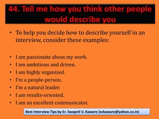 44. Tell me how you think other people
would describe you
• To help you decide how to describe yourself in an
interview, consider these examples:
• I am passionate about my work.
• I am ambitious and driven.
• I am highly organized.
• I’m a people-person.
• I’m a natural leader.
• I am results-oriented.
• I am an excellent communicator.
Best Interview Tips by Er. Swapnil V. Kaware (svkaware@yahoo.co.in)
 