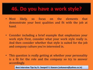 46. Do you have a work style?
• Most likely, so focus on the elements that
demonstrate your best qualities and fit with the job at
hand.
• Consider including a brief example that emphasizes your
work style First, consider what your work style really is.
And then consider whether that style is suited for the job
and company culture you’re interested in.
• This question is really getting at whether your personality
is a fit for the role and the company so try to answer
accordingly.
Best Interview Tips by Er. Swapnil V. Kaware (svkaware@yahoo.co.in)
 