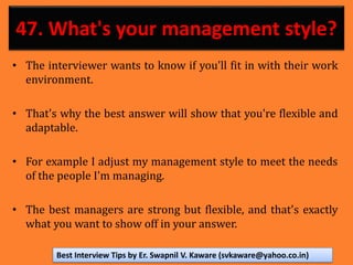47. What's your management style?
• The interviewer wants to know if you'll fit in with their work
environment.
• That's why the best answer will show that you're flexible and
adaptable.
• For example I adjust my management style to meet the needs
of the people I'm managing.
• The best managers are strong but flexible, and that's exactly
what you want to show off in your answer.
Best Interview Tips by Er. Swapnil V. Kaware (svkaware@yahoo.co.in)
 