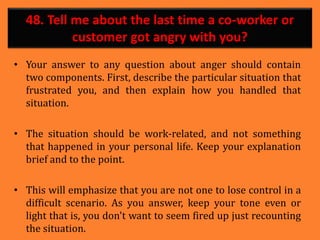 48. Tell me about the last time a co-worker or
customer got angry with you?
• Your answer to any question about anger should contain
two components. First, describe the particular situation that
frustrated you, and then explain how you handled that
situation.
• The situation should be work-related, and not something
that happened in your personal life. Keep your explanation
brief and to the point.
• This will emphasize that you are not one to lose control in a
difficult scenario. As you answer, keep your tone even or
light that is, you don't want to seem fired up just recounting
the situation.
 