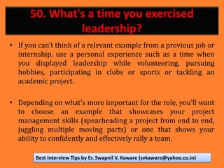 50. What's a time you exercised
leadership?
• If you can’t think of a relevant example from a previous job or
internship, use a personal experience such as a time when
you displayed leadership while volunteering, pursuing
hobbies, participating in clubs or sports or tackling an
academic project.
• Depending on what's more important for the role, you'll want
to choose an example that showcases your project
management skills (spearheading a project from end to end,
juggling multiple moving parts) or one that shows your
ability to confidently and effectively rally a team.
Best Interview Tips by Er. Swapnil V. Kaware (svkaware@yahoo.co.in)
 