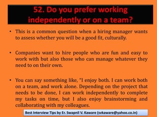 52. Do you prefer working
independently or on a team?
• This is a common question when a hiring manager wants
to assess whether you will be a good fit, culturally.
• Companies want to hire people who are fun and easy to
work with but also those who can manage whatever they
need to on their own.
• You can say something like, “I enjoy both. I can work both
on a team, and work alone. Depending on the project that
needs to be done, I can work independently to complete
my tasks on time, but I also enjoy brainstorming and
collaborating with my colleagues.
Best Interview Tips by Er. Swapnil V. Kaware (svkaware@yahoo.co.in)
 