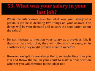 53. What was your salary in your
last job?
• When the interviewer asks for what was your salary at a
previous job he is deciding two things on your answer. The
things will be your demand and to start the negotiation about
the salary?
• Do not hesitate to mention your salary at a previous job. If
they are okay with that, they will offer you the same, or in
another case, they might provide more than before.
• However, exceptions are always there, so maybe they offer you
less and throw the ball in your court to make a final decision
whether you will continue to the job or not.
 