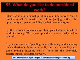 55. What do you like to do outside of
work?
• Interviewers ask personal questions in an interview to “see if
candidates will fit in with the culture [and] give them the
opportunity to open up and display their personality, too,.
• In other words, if someone asks about your hobbies outside of
work, it’s totally OK to open up and share what really makes
you tick.
• Or you can say that, Spending time with family and spending
time with friends. Going out to walk, shop or a movie. Playing a
game, reading, listening music. These are the extremely
generic things I do outside of work.
Best Interview Tips by Er. Swapnil V. Kaware (svkaware@yahoo.co.in)
 
