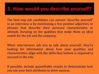 5. How would you describe yourself?
The best way job candidates can answer 'describe yourself'
in an interview is by mentioning a few positive adjectives or
phrases that describe their personal characteristics or
attitude, focusing on the qualities that make them an ideal
match for the job and the company.
When interviewers ask you to talk about yourself, they’re
looking for information about how your qualities and
characteristics align with the skills they believe is required to
succeed in the role.
If possible, include quantifiable results to demonstrate how
you use your best attributes to drive success.
 