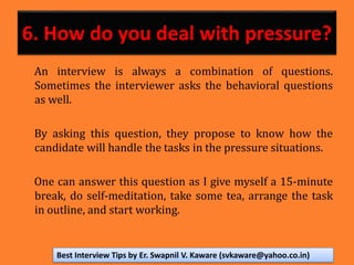 6. How do you deal with pressure?
An interview is always a combination of questions.
Sometimes the interviewer asks the behavioral questions
as well.
By asking this question, they propose to know how the
candidate will handle the tasks in the pressure situations.
One can answer this question as I give myself a 15-minute
break, do self-meditation, take some tea, arrange the task
in outline, and start working.
Best Interview Tips by Er. Swapnil V. Kaware (svkaware@yahoo.co.in)
 