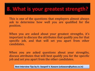 8. What is your greatest strength?
This is one of the questions that employers almost always
ask to determine how well you are qualified for the
position.
When you are asked about your greatest strengths, it's
important to discuss the attributes that qualify you for that
specific job, and that will set you apart from other
candidates.
When you are asked questions about your strengths,
discuss attributes that will best qualify you for the specific
job and set you apart from the other candidates.
Best Interview Tips by Er. Swapnil V. Kaware (svkaware@yahoo.co.in)
 