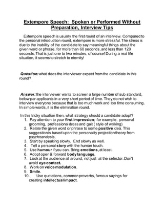 Extempore Speech: Spoken or Performed Without
Preparation, Interview Tips
Extempore speechis usually the first round of an interview. Compared to
the personal introduction round, extempore is more stressful.The stress is
due to the inability of the candidate to say meaningful things about the
given word or phrase, for more than 60 seconds,and less than 120
seconds.That is just one to two minutes, of course! During a real life
situation, it seems to stretch to eternity!
Question: what does the interviewer expect from the candidate in this
round?
Answer:the interviewer wants to screen a large number of sub standard,
below par applicants in a very short period of time. They do not wish to
interview everyone because that is too much work and too time consuming.
In simple words, it is the elimination round.
In this tricky situation then, what strategy should a candidate adopt?
1. Pay attention to your first impression; for example, personal
grooming, professionaldress and gait ( style of walking)
2. Relate the given word or phrase to some positive idea. This
suggestionis based upon the personality projectiontheory from
psychoanalysis.
3. Start by speaking slowly. End slowly as well.
4. Tell a personal story with the human touch.
5. Use humour if you can. Bring emotions, at least.
6. Adopt open& forward body language.
7. Lookat the audience all around, not just at the selector.Don't
avoid eye contact.
8. Work on voice modulation.
9. Smile.
10. Use quotations, commonproverbs,famous sayings for
creating intellectualimpact.
 