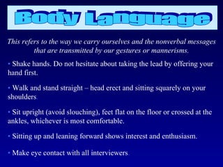 This refers to the way we carry ourselves and the nonverbal messages
         that are transmitted by our gestures or mannerisms.
• Shake hands. Do not hesitate about taking the lead by offering your
hand first.

• Walk and stand straight – head erect and sitting squarely on your
shoulders.

• Sit upright (avoid slouching), feet flat on the floor or crossed at the
ankles, whichever is most comfortable.

• Sitting up and leaning forward shows interest and enthusiasm.

• Make eye contact with all interviewers.
 