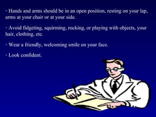 • Hands and arms should be in an open position, resting on your lap,
arms at your chair or at your side.

• Avoid fidgeting, squirming, rocking, or playing with objects, your
hair, clothing, etc.

• Wear a friendly, welcoming smile on your face.

• Look confident.
 