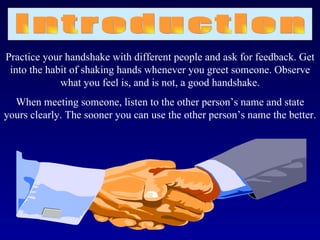 Practice your handshake with different people and ask for feedback. Get
 into the habit of shaking hands whenever you greet someone. Observe
             what you feel is, and is not, a good handshake.
  When meeting someone, listen to the other person’s name and state
yours clearly. The sooner you can use the other person’s name the better.
 