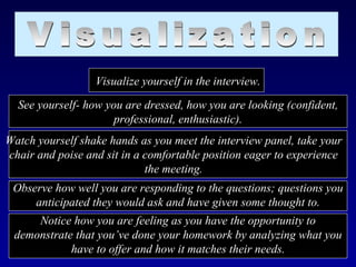 Visualize yourself in the interview.
  See yourself- how you are dressed, how you are looking (confident,
                      professional, enthusiastic).
Watch yourself shake hands as you meet the interview panel, take your
chair and poise and sit in a comfortable position eager to experience
                             the meeting.
 Observe how well you are responding to the questions; questions you
     anticipated they would ask and have given some thought to.
     Notice how you are feeling as you have the opportunity to
 demonstrate that you’ve done your homework by analyzing what you
            have to offer and how it matches their needs.
 