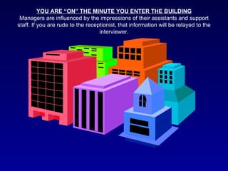 YOU ARE “ON” THE MINUTE YOU ENTER THE BUILDING
 Managers are influenced by the impressions of their assistants and support
staff. If you are rude to the receptionist, that information will be relayed to the
                                   interviewer.
 