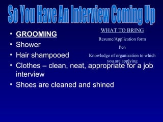 WHAT TO BRING
• GROOMING
                             Resume/Application form
• Shower                               Pen
• Hair shampooed         Knowledge of organization to which
                                 you are applying
• Clothes – clean, neat, appropriate for a job
  interview
• Shoes are cleaned and shined
 