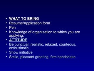 •   WHAT TO BRING
•   Resume/Application form
•   Pen
•   Knowledge of organization to which you are
    applying.
•   ATTITUDE
•   Be punctual, realistic, relaxed, courteous,
    enthusiastic
•   Show initiative
•   Smile, pleasant greeting, firm handshake
 