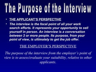 • THE APPLICANT’S PERSPECTIVE
 • The interview is the focal point of all your work
   search efforts. It represents your opportunity to sell
   yourself in person. An interview is a conversation
   between 2 or more people. Its purpose, from your
   point of view, is ultimately to get the job offer.

          THE EMPLOYER’S PERSPECTIVE
The purpose of the interview from the employer’s point of
view is to assess/evaluate your suitability, relative to other
                        applicants.
 