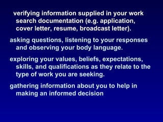 · verifying information supplied in your work
   search documentation (e.g. application,
   cover letter, resume, broadcast letter).
asking questions, listening to your responses
  and observing your body language.
exploring your values, beliefs, expectations,
  skills, and qualifications as they relate to the
  type of work you are seeking.
gathering information about you to help in
  making an informed decision
 