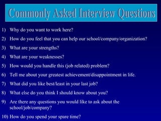 1) Why do you want to work here?
2) How do you feel that you can help our school/company/organization?
3) What are your strengths?
4) What are your weaknesses?
5) How would you handle this (job related) problem?
6) Tell me about your greatest achievement/disappointment in life.
7) What did you like best/least in your last job?
8) What else do you think I should know about you?
9) Are there any questions you would like to ask about the
   school/job/company?
10) How do you spend your spare time?
 