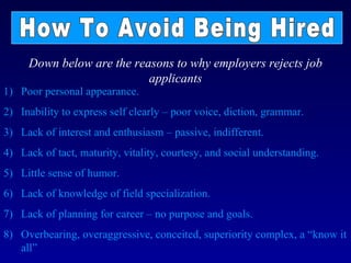 Down below are the reasons to why employers rejects job
                           applicants
1) Poor personal appearance.
2) Inability to express self clearly – poor voice, diction, grammar.
3) Lack of interest and enthusiasm – passive, indifferent.
4) Lack of tact, maturity, vitality, courtesy, and social understanding.
5) Little sense of humor.
6) Lack of knowledge of field specialization.
7) Lack of planning for career – no purpose and goals.
8) Overbearing, overaggressive, conceited, superiority complex, a “know it
   all”
 