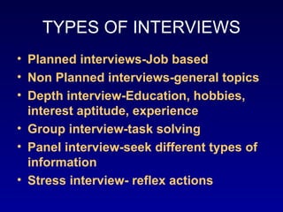 TYPES OF INTERVIEWS
• Planned interviews-Job based
• Non Planned interviews-general topics
• Depth interview-Education, hobbies,
  interest aptitude, experience
• Group interview-task solving
• Panel interview-seek different types of
  information
• Stress interview- reflex actions
 