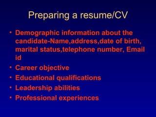 Preparing a resume/CV
• Demographic information about the
  candidate-Name,address,date of birth,
  marital status,telephone number, Email
  id
• Career objective
• Educational qualifications
• Leadership abilities
• Professional experiences
 