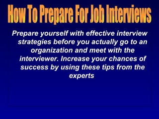 Prepare yourself with effective interview
 strategies before you actually go to an
      organization and meet with the
  interviewer. Increase your chances of
   success by using these tips from the
                  experts.
 