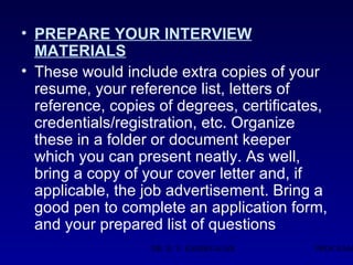 • PREPARE YOUR INTERVIEW
  MATERIALS
• These would include extra copies of your
  resume, your reference list, letters of
  reference, copies of degrees, certificates,
  credentials/registration, etc. Organize
  these in a folder or document keeper
  which you can present neatly. As well,
  bring a copy of your cover letter and, if
  applicable, the job advertisement. Bring a
  good pen to complete an application form,
  and your prepared list of questions
                   DR. R. V. KSHIRSAGAR    PROF.RAM
 