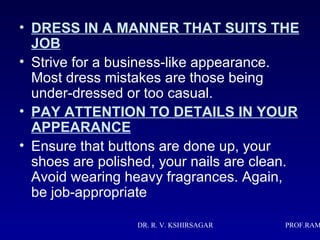 • DRESS IN A MANNER THAT SUITS THE
  JOB
• Strive for a business-like appearance.
  Most dress mistakes are those being
  under-dressed or too casual.
• PAY ATTENTION TO DETAILS IN YOUR
  APPEARANCE
• Ensure that buttons are done up, your
  shoes are polished, your nails are clean.
  Avoid wearing heavy fragrances. Again,
  be job-appropriate

                  DR. R. V. KSHIRSAGAR   PROF.RAM
 