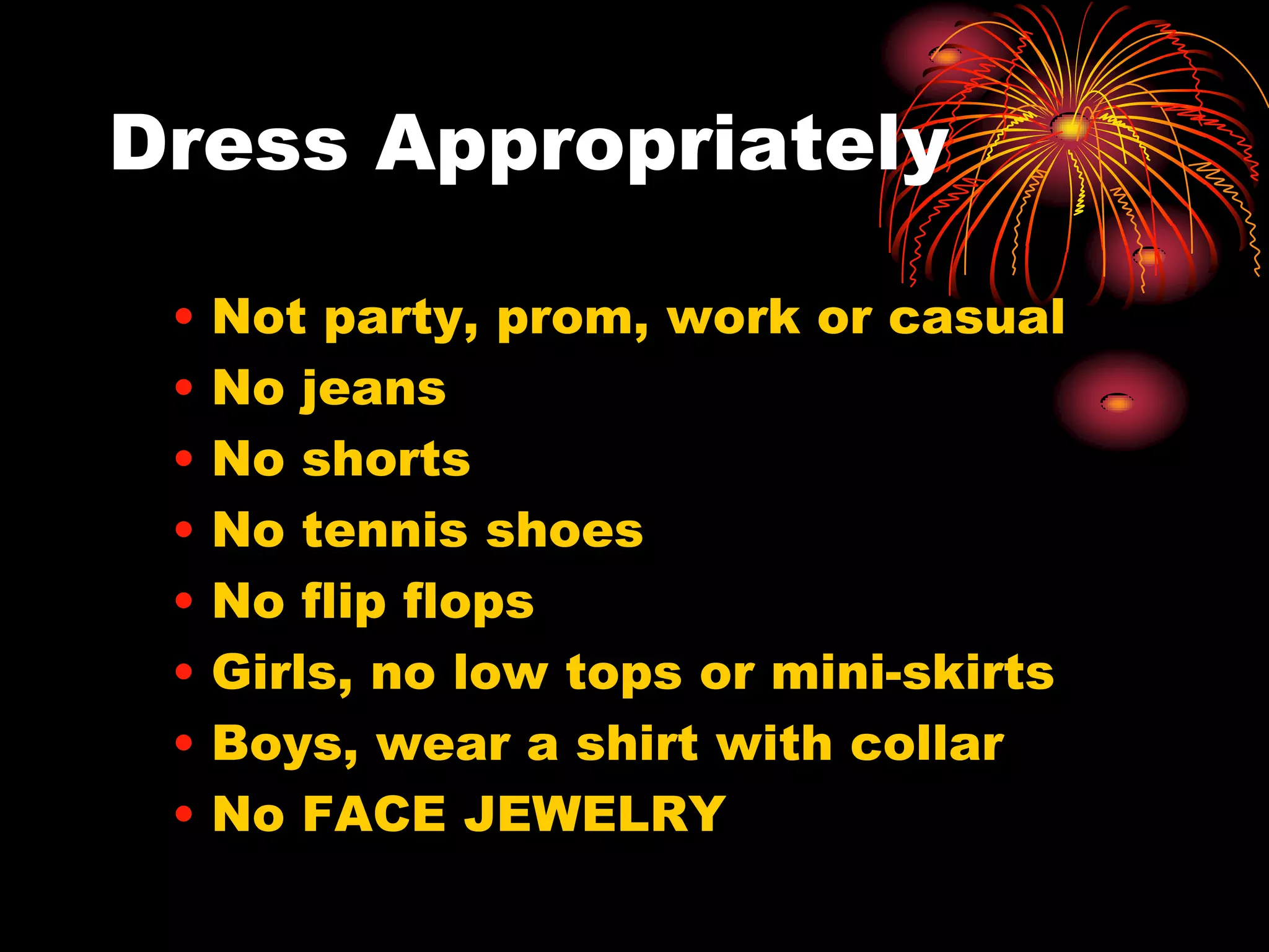Dress Appropriately

 •   Not party, prom, work or casual
 •   No jeans
 •   No shorts
 •   No tennis shoes
 •   No flip flops
 •   Girls, no low tops or mini-skirts
 •   Boys, wear a shirt with collar
 •   No FACE JEWELRY
 