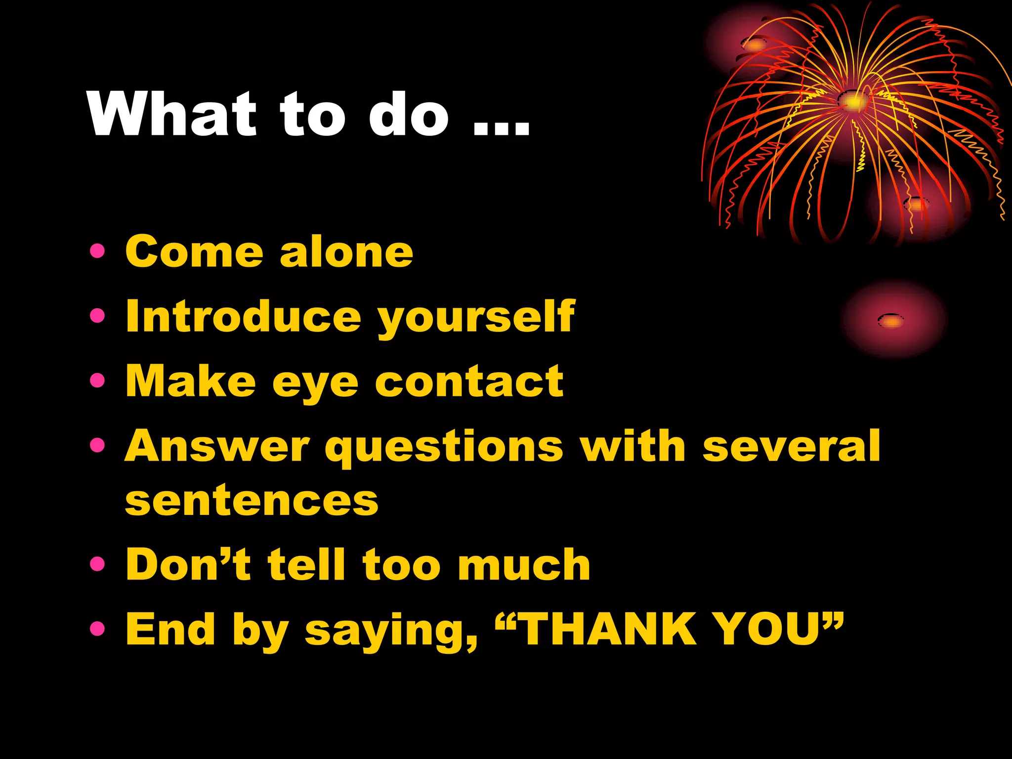 What to do …

• Come alone
• Introduce yourself
• Make eye contact
• Answer questions with several
  sentences
• Don’t tell too much
• End by saying, “THANK YOU”
 