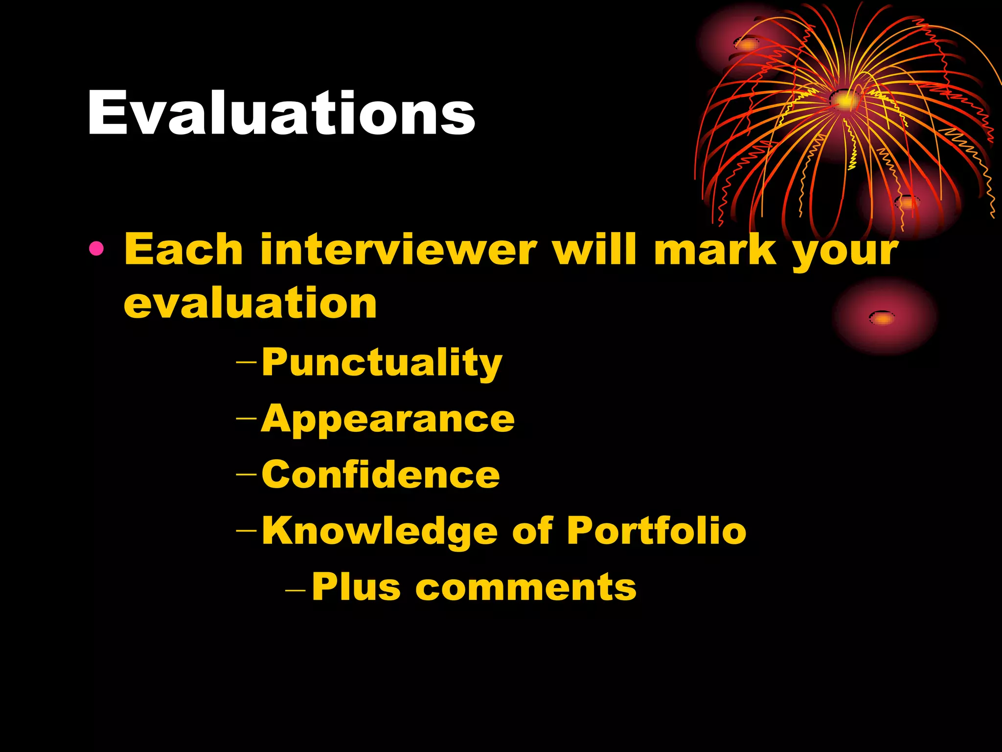 Evaluations

• Each interviewer will mark your
  evaluation
      −Punctuality
      −Appearance
      −Confidence
      −Knowledge of Portfolio
        – Plus comments
 