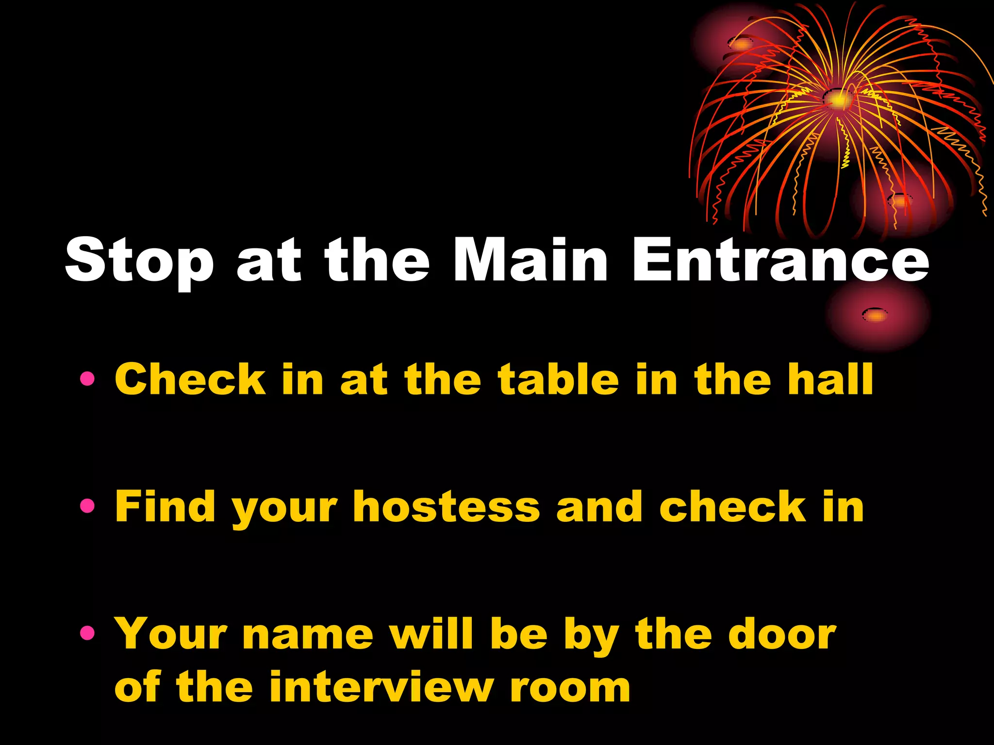 Stop at the Main Entrance
• Check in at the table in the hall

• Find your hostess and check in

• Your name will be by the door
  of the interview room
 