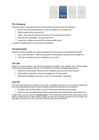 The Company:
Using the internet, newspapers and even friends (find information about the business.)
• What is the turnover/size/structure – does this relate to your background?
• What market sectors they work for?
• News – what does this mean for the future of the company and this job?
• Who are their competitors – do you know them?
• Ownership – stable environment for the foreseeable future?
Is it part of a larger group or are there other subsidiaries.
The Interviewer:
Again the internet may help you, always understand who the person is conducting the interview
• who is the interviewer – what is their position in the company, are they a line manager etc
• does the interviewer have any similarities to your career
The Job:
Whilst it may seem obvious, read the job description thoroughly. Then carefully look at all the details
which that may be specific to this job. Try to think about it from the employer’s perspective;
• What are the key areas of the job that the employers will see as the most important.
• What systems experience, industry knowledge, etc do they require.
• What will the employer have seen in your CV as a strength or weakness.
Your CV:
This may seem obvious but make sure you fully understand your own CV. You will be amazed just
how many candidates get dates, facts and figures wrong when questioned in an interview.
• Consider which specific details in your CV will be most relevant to the employer.
• Make sure you can clearly explain all the actions/experience/achievements when questioned
Finally make sure you have an ‘elevator pitch’. This is what they call the thirty second pitch about
selling yourself and your skills. Simply imagine you get into a lift with someone on the top floor and
they ask you what you do. You then have until the ground floor to tell them.
 