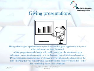 The Finishing School

                         Giving presentations




    Being asked to give a presentation at your interview is a great opportunity for you to
                             shine and stand out from the crowd.
         A little preparation and thought will enable you to use the situation to great
     advantage. A presentation enables you to showcase your attributes and qualities .
    Demonstrating an organizational or strategic interpretation and enthusiasm for the
     role - showing that you can add value beyond what the employer hopes for - is the
                            key to standing out as a star candidate.
                                Copyrigt reserved. Do not replicate and
1/11/2013
                                               distribute
 